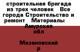 строительная бригада из трех человек - Все города Строительство и ремонт » Материалы   . Амурская обл.,Мазановский р-н